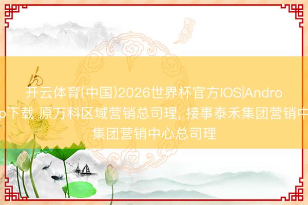 开云体育(中国)2026世界杯官方IOS|Android手机app下载 原万科区域营销总司理， 接事泰禾集团营销中心总司理