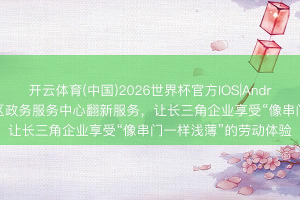 开云体育(中国)2026世界杯官方IOS|Android手机app下载 静安区政务服务中心翻新服务，让长三角企业享受“像串门一样浅薄”的劳动体验