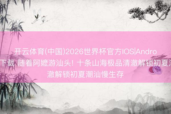 开云体育(中国)2026世界杯官方IOS|Android手机app下载 随着阿嬷游汕头! 十条山海极品清澈解锁初夏潮汕慢生存