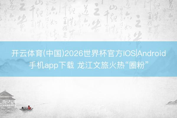开云体育(中国)2026世界杯官方IOS|Android手机app下载 龙江文旅火热“圈粉”