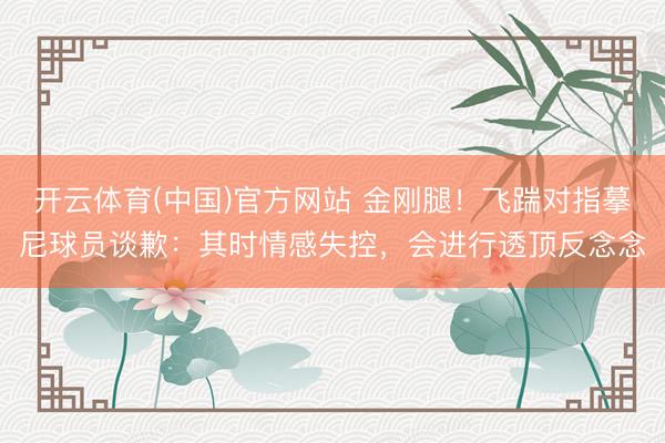 开云体育(中国)官方网站 金刚腿！飞踹对指摹尼球员谈歉：其时情感失控，会进行透顶反念念