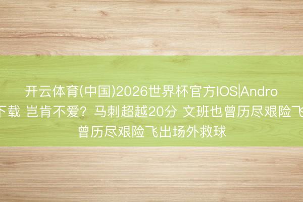 开云体育(中国)2026世界杯官方IOS|Android手机app下载 岂肯不爱？马刺超越20分 文班也曾历尽艰险飞出场外救球