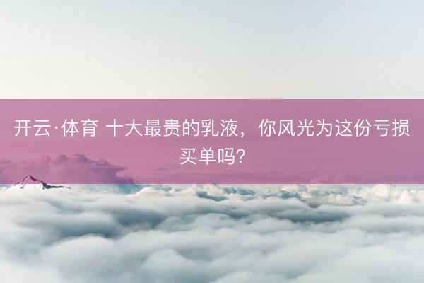 开云·体育 十大最贵的乳液，你风光为这份亏损买单吗？