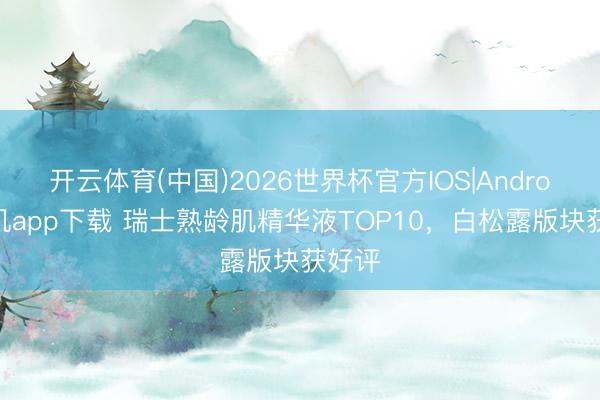 开云体育(中国)2026世界杯官方IOS|Android手机app下载 瑞士熟龄肌精华液TOP10，白松露版块获好评