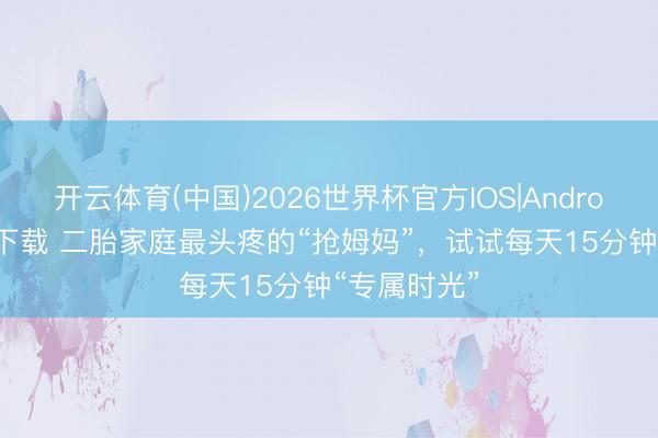 开云体育(中国)2026世界杯官方IOS|Android手机app下载 二胎家庭最头疼的“抢姆妈”，试试每天15分钟“专属时光”