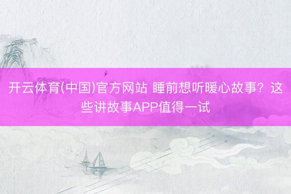 开云体育(中国)官方网站 睡前想听暖心故事？这些讲故事APP值得一试