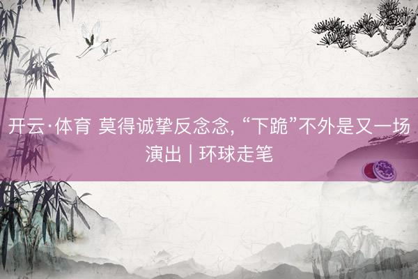 开云·体育 莫得诚挚反念念， “下跪”不外是又一场演出 | 环球走笔