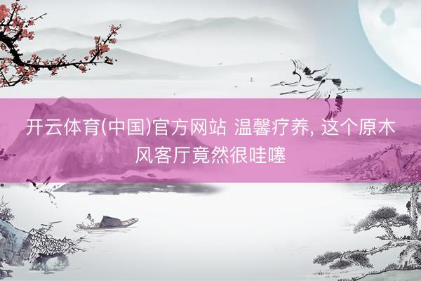 开云体育(中国)官方网站 温馨疗养， 这个原木风客厅竟然很哇噻