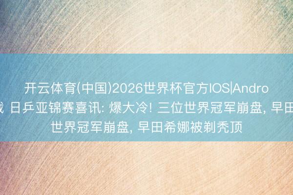开云体育(中国)2026世界杯官方IOS|Android手机app下载 日乒亚锦赛喜讯: 爆大冷! 三位世界冠军崩盘， 早田希娜被剃秃顶