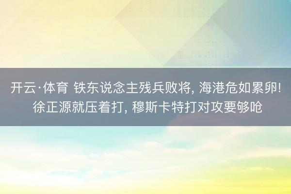 开云·体育 铁东说念主残兵败将， 海港危如累卵! 徐正源就压着打， 穆斯卡特打对攻要够呛