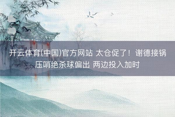 开云体育(中国)官方网站 太仓促了！谢德接锅压哨绝杀球偏出 两边投入加时