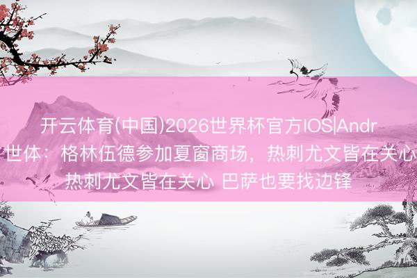 开云体育(中国)2026世界杯官方IOS|Android手机app下载 世体：格林伍德参加夏窗商场，热刺尤文皆在关心 巴萨也要找边锋