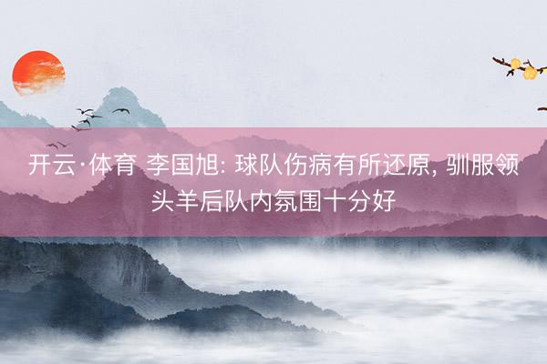 开云·体育 李国旭: 球队伤病有所还原， 驯服领头羊后队内氛围十分好