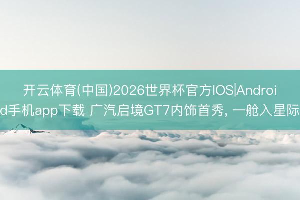 开云体育(中国)2026世界杯官方IOS|Android手机app下载 广汽启境GT7内饰首秀， 一舱入星际