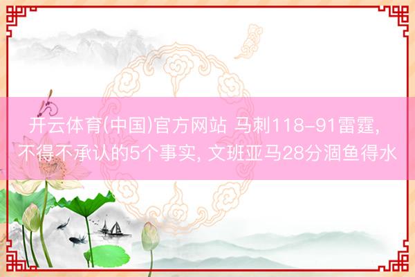 开云体育(中国)官方网站 马刺118-91雷霆, 不得不承认的5个事实, 文班亚马28分涸鱼得水