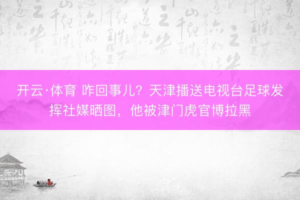 开云·体育 咋回事儿？天津播送电视台足球发挥社媒晒图，他被津门虎官博拉黑