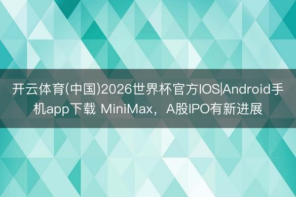 开云体育(中国)2026世界杯官方IOS|Android手机app下载 MiniMax，A股IPO有新进展
