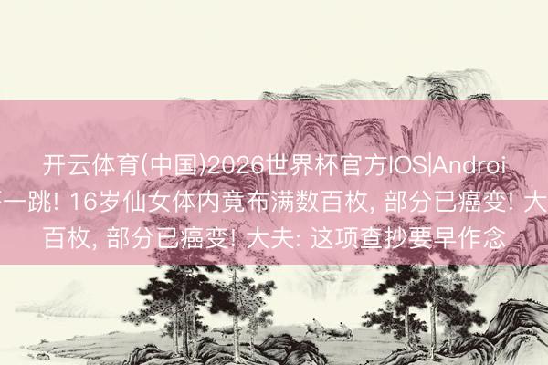 开云体育(中国)2026世界杯官方IOS|Android手机app下载 一查吓一跳! 16岁仙女体内竟布满数百枚， 部分已癌变! 大夫: 这项查抄要早作念