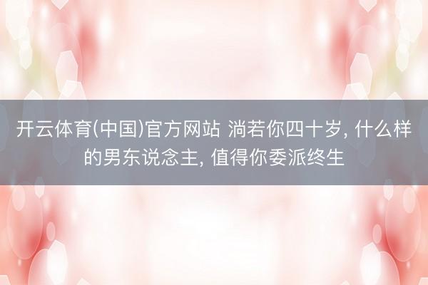 开云体育(中国)官方网站 淌若你四十岁， 什么样的男东说念主， 值得你委派终生