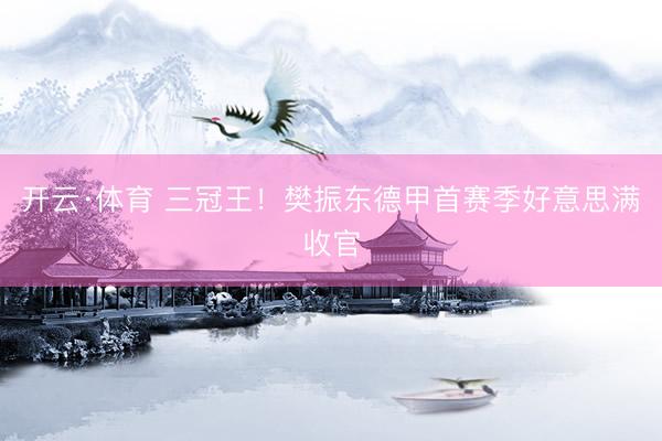 开云·体育 三冠王！樊振东德甲首赛季好意思满收官