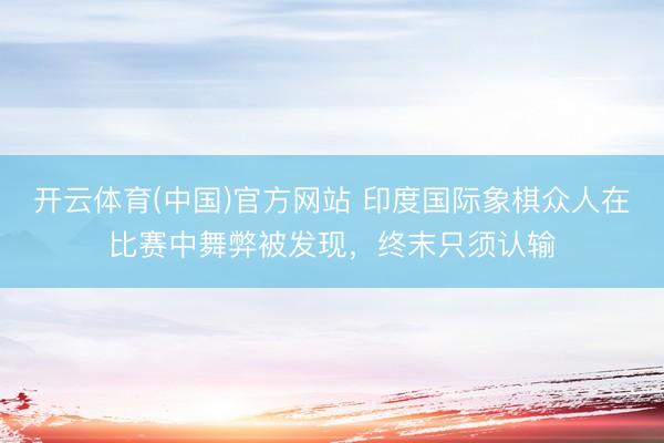 开云体育(中国)官方网站 印度国际象棋众人在比赛中舞弊被发现，终末只须认输