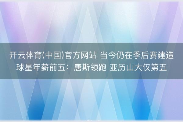开云体育(中国)官方网站 当今仍在季后赛建造球星年薪前五:唐斯领跑 亚历山大仅第五