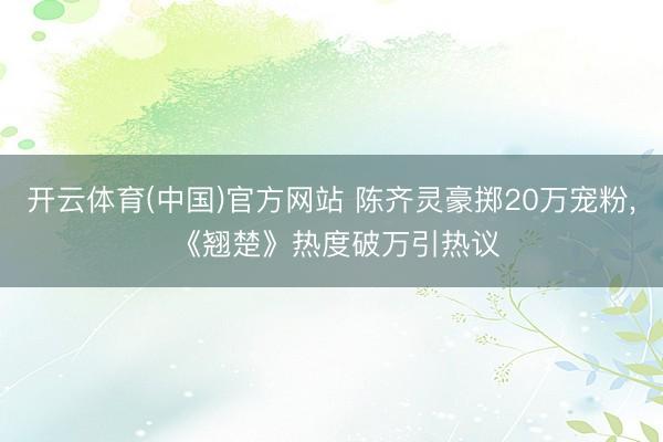 开云体育(中国)官方网站 陈齐灵豪掷20万宠粉， 《翘楚》热度破万引热议