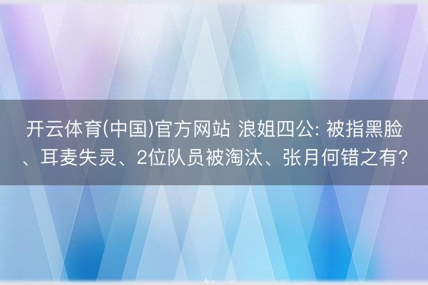 开云体育(中国)官方网站 浪姐四公: 被指黑脸、耳麦失灵、2位队员被淘汰、张月何错之有?