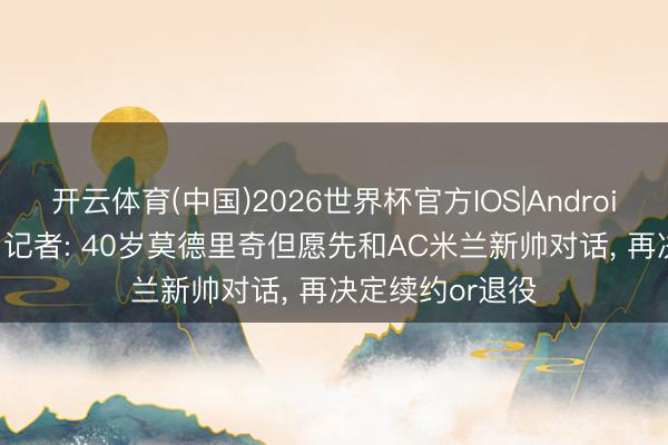 开云体育(中国)2026世界杯官方IOS|Android手机app下载 记者: 40岁莫德里奇但愿先和AC米兰新帅对话， 再决定续约or退役