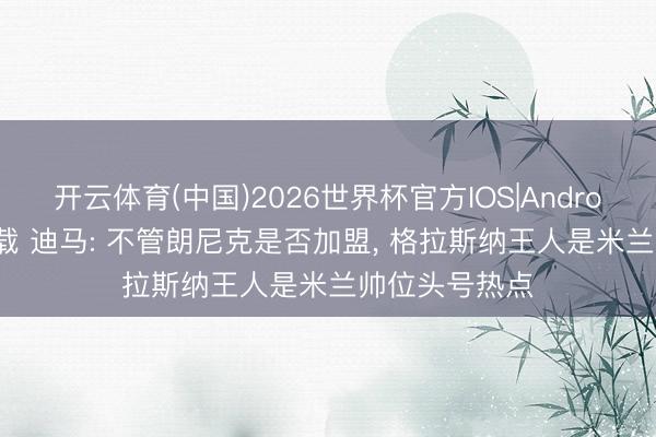 开云体育(中国)2026世界杯官方IOS|Android手机app下载 迪马: 不管朗尼克是否加盟， 格拉斯纳王人是米兰帅位头号热点