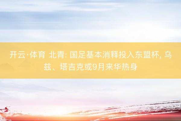 开云·体育 北青: 国足基本消释投入东盟杯， 乌兹、塔吉克或9月来华热身