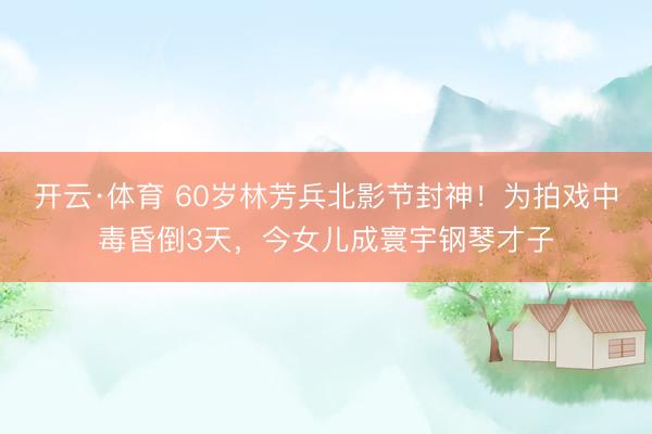 开云·体育 60岁林芳兵北影节封神!为拍戏中毒昏倒3天,今女儿成寰宇钢琴才子