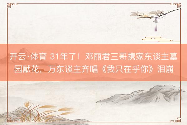 开云·体育 31年了！邓丽君三哥携家东谈主墓园献花，万东谈主齐唱《我只在乎你》泪崩