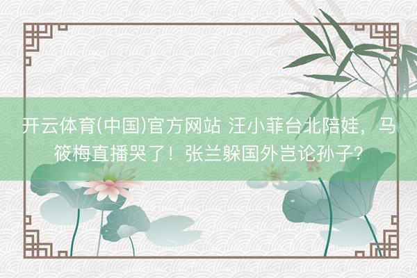 开云体育(中国)官方网站 汪小菲台北陪娃,马筱梅直播哭了!张兰躲国外岂论孙子?