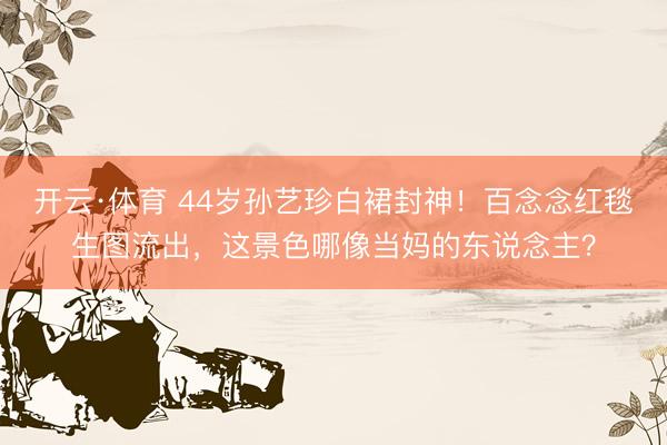 开云·体育 44岁孙艺珍白裙封神！百念念红毯生图流出，这景色哪像当妈的东说念主？