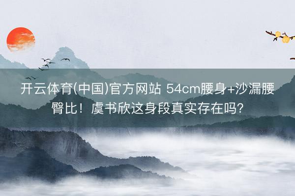 开云体育(中国)官方网站 54cm腰身+沙漏腰臀比！虞书欣这身段真实存在吗？