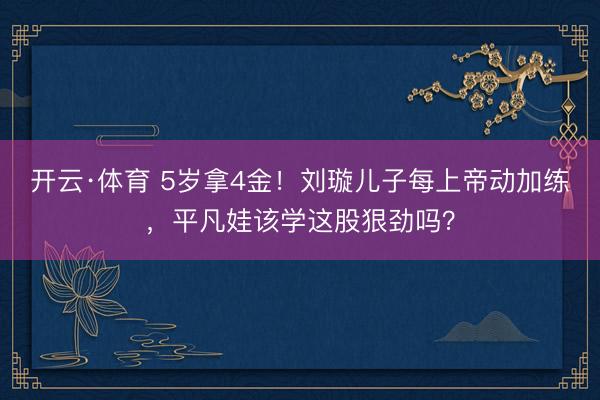 开云·体育 5岁拿4金!刘璇儿子每上帝动加练,平凡娃该学这股狠劲吗?