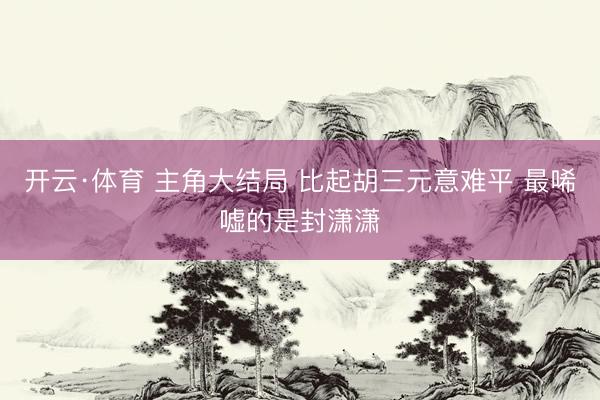 开云·体育 主角大结局 比起胡三元意难平 最唏嘘的是封潇潇