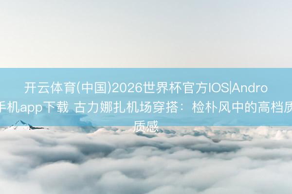 开云体育(中国)2026世界杯官方IOS|Android手机app下载 古力娜扎机场穿搭:检朴风中的高档质感