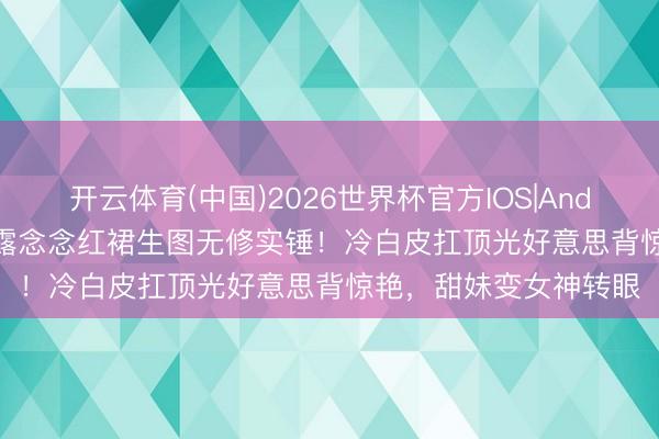 开云体育(中国)2026世界杯官方IOS|Android手机app下载 赵露念念红裙生图无修实锤！冷白皮扛顶光好意思背惊艳，甜妹变女神转眼