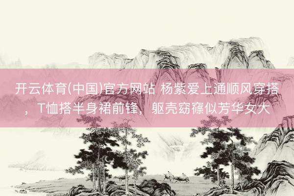 开云体育(中国)官方网站 杨紫爱上通顺风穿搭，T恤搭半身裙前锋，躯壳窈窱似芳华女大