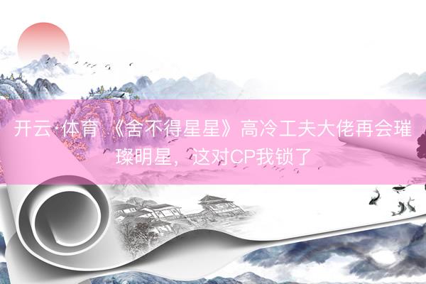 开云·体育 《舍不得星星》高冷工夫大佬再会璀璨明星,这对CP我锁了