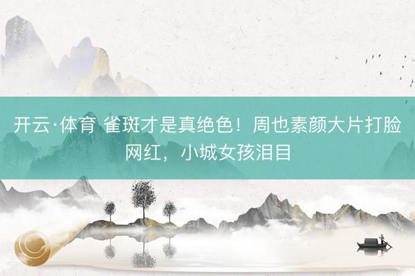 开云·体育 雀斑才是真绝色！周也素颜大片打脸网红，小城女孩泪目