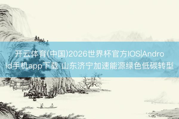 开云体育(中国)2026世界杯官方IOS|Android手机app下载 山东济宁加速能源绿色低碳转型