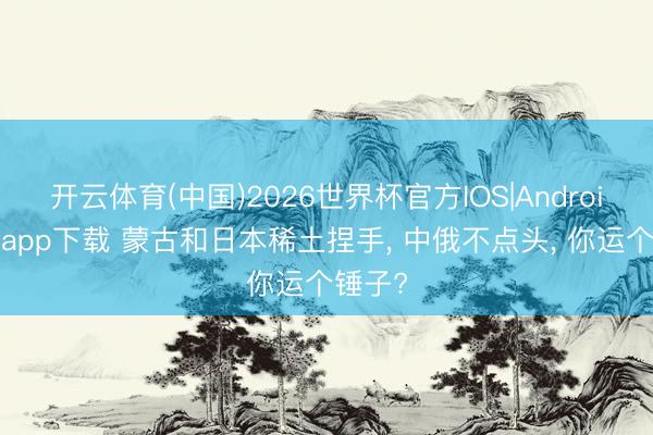开云体育(中国)2026世界杯官方IOS|Android手机app下载 蒙古和日本稀土捏手, 中俄不点头, 你运个锤子?