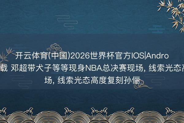 开云体育(中国)2026世界杯官方IOS|Android手机app下载 邓超带犬子等等现身NBA总决赛现场, 线索光态高度复刻孙俪