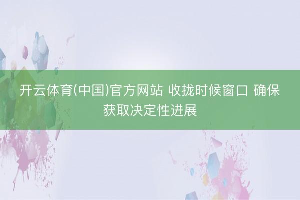 开云体育(中国)官方网站 收拢时候窗口 确保获取决定性进展