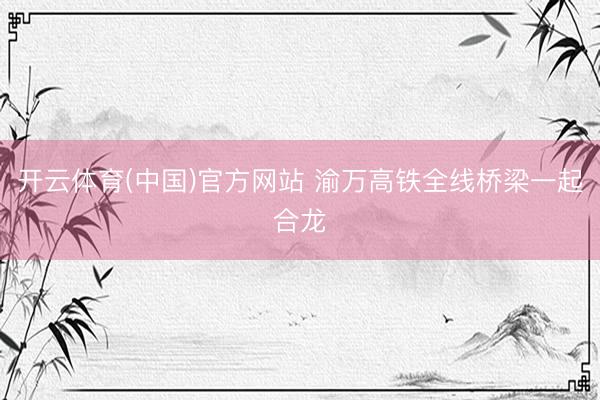 开云体育(中国)官方网站 渝万高铁全线桥梁一起合龙
