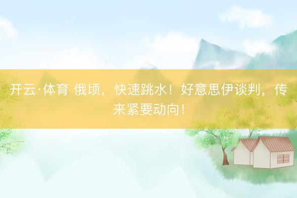 开云·体育 俄顷，快速跳水！好意思伊谈判，传来紧要动向！