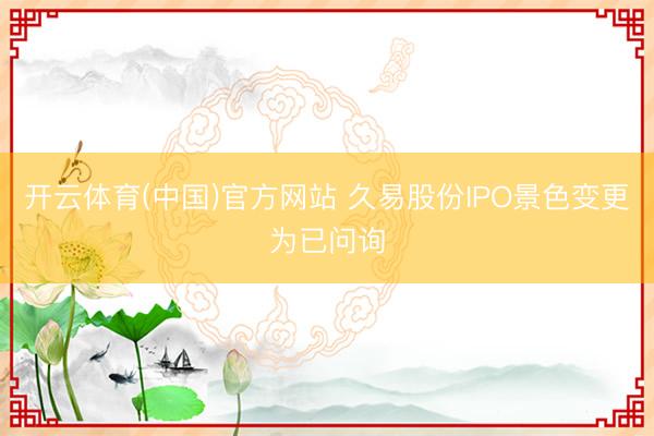开云体育(中国)官方网站 久易股份IPO景色变更为已问询